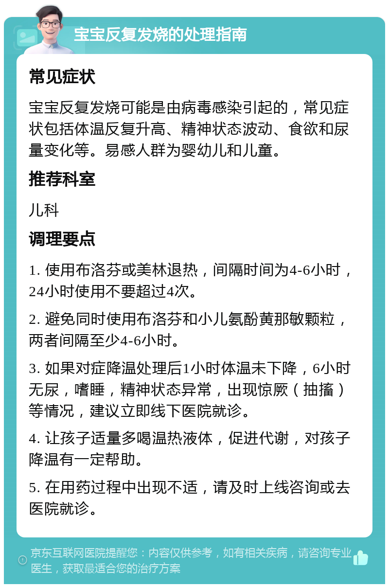 宝宝反复发烧的处理指南 常见症状 宝宝反复发烧可能是由病毒感染引起的，常见症状包括体温反复升高、精神状态波动、食欲和尿量变化等。易感人群为婴幼儿和儿童。 推荐科室 儿科 调理要点 1. 使用布洛芬或美林退热，间隔时间为4-6小时，24小时使用不要超过4次。 2. 避免同时使用布洛芬和小儿氨酚黄那敏颗粒，两者间隔至少4-6小时。 3. 如果对症降温处理后1小时体温未下降，6小时无尿，嗜睡，精神状态异常，出现惊厥（抽搐）等情况，建议立即线下医院就诊。 4. 让孩子适量多喝温热液体，促进代谢，对孩子降温有一定帮助。 5. 在用药过程中出现不适，请及时上线咨询或去医院就诊。