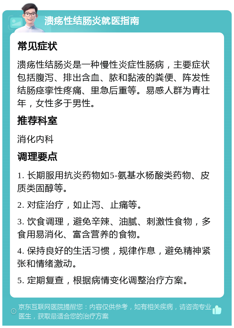 溃疡性结肠炎就医指南 常见症状 溃疡性结肠炎是一种慢性炎症性肠病，主要症状包括腹泻、排出含血、脓和黏液的粪便、阵发性结肠痉挛性疼痛、里急后重等。易感人群为青壮年，女性多于男性。 推荐科室 消化内科 调理要点 1. 长期服用抗炎药物如5-氨基水杨酸类药物、皮质类固醇等。 2. 对症治疗，如止泻、止痛等。 3. 饮食调理，避免辛辣、油腻、刺激性食物，多食用易消化、富含营养的食物。 4. 保持良好的生活习惯，规律作息，避免精神紧张和情绪激动。 5. 定期复查，根据病情变化调整治疗方案。