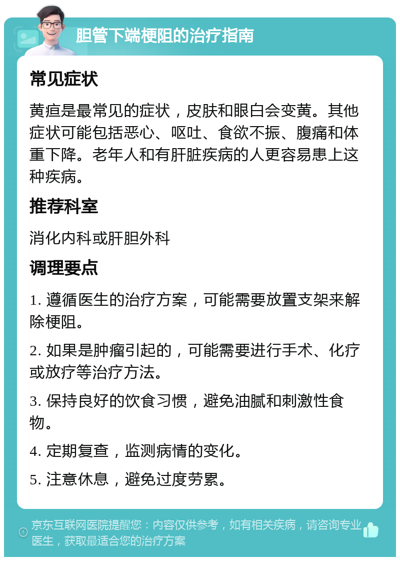 胆管下端梗阻的治疗指南 常见症状 黄疸是最常见的症状，皮肤和眼白会变黄。其他症状可能包括恶心、呕吐、食欲不振、腹痛和体重下降。老年人和有肝脏疾病的人更容易患上这种疾病。 推荐科室 消化内科或肝胆外科 调理要点 1. 遵循医生的治疗方案，可能需要放置支架来解除梗阻。 2. 如果是肿瘤引起的，可能需要进行手术、化疗或放疗等治疗方法。 3. 保持良好的饮食习惯，避免油腻和刺激性食物。 4. 定期复查，监测病情的变化。 5. 注意休息，避免过度劳累。