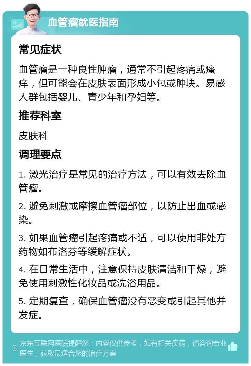 血管瘤就医指南 常见症状 血管瘤是一种良性肿瘤，通常不引起疼痛或瘙痒，但可能会在皮肤表面形成小包或肿块。易感人群包括婴儿、青少年和孕妇等。 推荐科室 皮肤科 调理要点 1. 激光治疗是常见的治疗方法，可以有效去除血管瘤。 2. 避免刺激或摩擦血管瘤部位，以防止出血或感染。 3. 如果血管瘤引起疼痛或不适，可以使用非处方药物如布洛芬等缓解症状。 4. 在日常生活中，注意保持皮肤清洁和干燥，避免使用刺激性化妆品或洗浴用品。 5. 定期复查，确保血管瘤没有恶变或引起其他并发症。