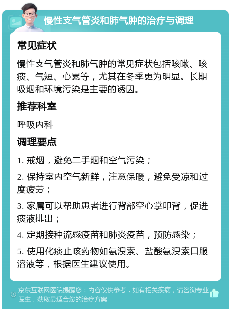 慢性支气管炎和肺气肿的治疗与调理 常见症状 慢性支气管炎和肺气肿的常见症状包括咳嗽、咳痰、气短、心累等，尤其在冬季更为明显。长期吸烟和环境污染是主要的诱因。 推荐科室 呼吸内科 调理要点 1. 戒烟，避免二手烟和空气污染； 2. 保持室内空气新鲜，注意保暖，避免受凉和过度疲劳； 3. 家属可以帮助患者进行背部空心掌叩背，促进痰液排出； 4. 定期接种流感疫苗和肺炎疫苗，预防感染； 5. 使用化痰止咳药物如氨溴索、盐酸氨溴索口服溶液等，根据医生建议使用。