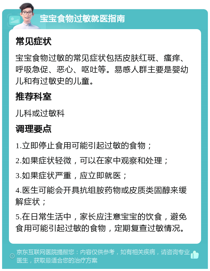 宝宝食物过敏就医指南 常见症状 宝宝食物过敏的常见症状包括皮肤红斑、瘙痒、呼吸急促、恶心、呕吐等。易感人群主要是婴幼儿和有过敏史的儿童。 推荐科室 儿科或过敏科 调理要点 1.立即停止食用可能引起过敏的食物； 2.如果症状轻微，可以在家中观察和处理； 3.如果症状严重，应立即就医； 4.医生可能会开具抗组胺药物或皮质类固醇来缓解症状； 5.在日常生活中，家长应注意宝宝的饮食，避免食用可能引起过敏的食物，定期复查过敏情况。