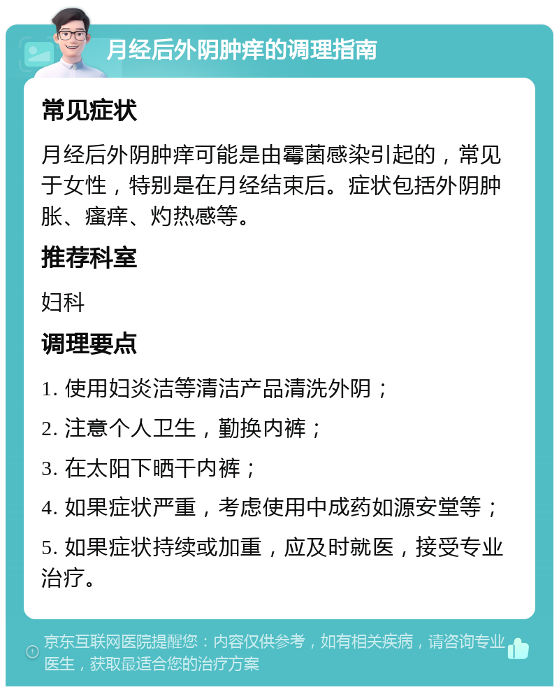 月经后外阴肿痒的调理指南 常见症状 月经后外阴肿痒可能是由霉菌感染引起的，常见于女性，特别是在月经结束后。症状包括外阴肿胀、瘙痒、灼热感等。 推荐科室 妇科 调理要点 1. 使用妇炎洁等清洁产品清洗外阴； 2. 注意个人卫生，勤换内裤； 3. 在太阳下晒干内裤； 4. 如果症状严重，考虑使用中成药如源安堂等； 5. 如果症状持续或加重，应及时就医，接受专业治疗。