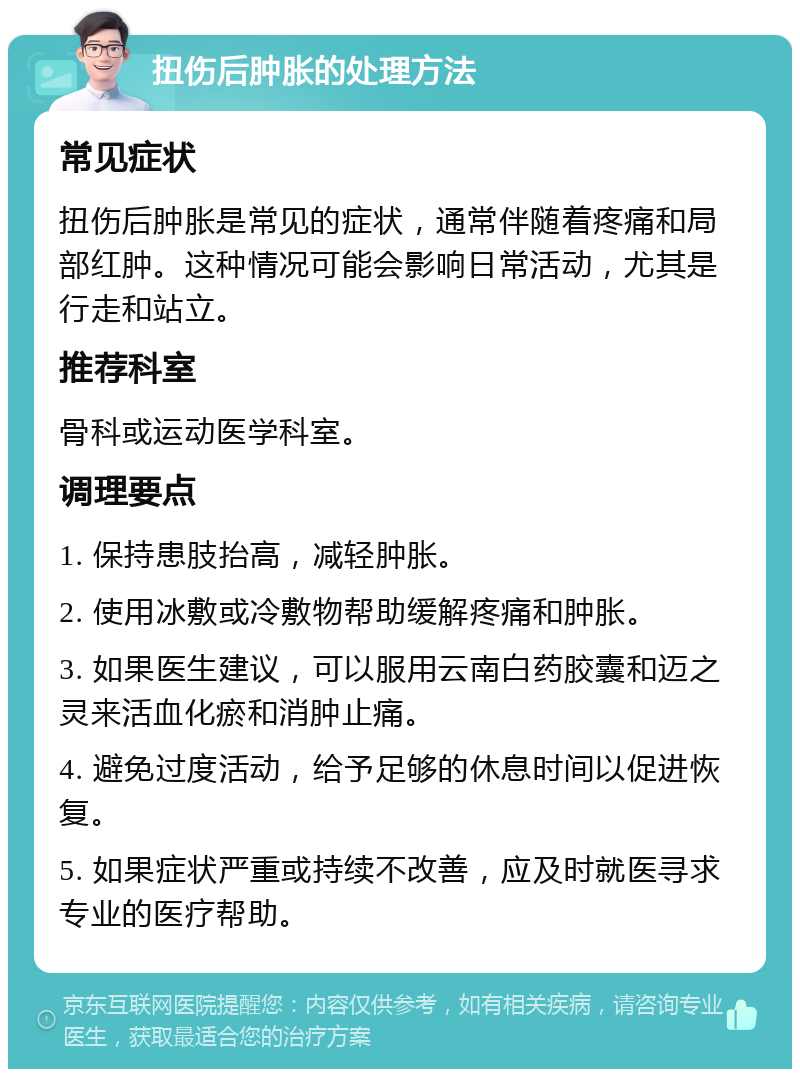 扭伤后肿胀的处理方法 常见症状 扭伤后肿胀是常见的症状，通常伴随着疼痛和局部红肿。这种情况可能会影响日常活动，尤其是行走和站立。 推荐科室 骨科或运动医学科室。 调理要点 1. 保持患肢抬高，减轻肿胀。 2. 使用冰敷或冷敷物帮助缓解疼痛和肿胀。 3. 如果医生建议，可以服用云南白药胶囊和迈之灵来活血化瘀和消肿止痛。 4. 避免过度活动，给予足够的休息时间以促进恢复。 5. 如果症状严重或持续不改善，应及时就医寻求专业的医疗帮助。