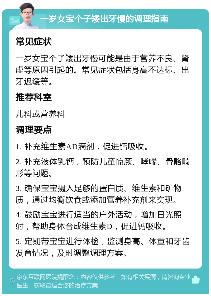 一岁女宝个子矮出牙慢的调理指南 常见症状 一岁女宝个子矮出牙慢可能是由于营养不良、肾虚等原因引起的。常见症状包括身高不达标、出牙迟缓等。 推荐科室 儿科或营养科 调理要点 1. 补充维生素AD滴剂，促进钙吸收。 2. 补充液体乳钙，预防儿童惊厥、哮喘、骨骼畸形等问题。 3. 确保宝宝摄入足够的蛋白质、维生素和矿物质，通过均衡饮食或添加营养补充剂来实现。 4. 鼓励宝宝进行适当的户外活动，增加日光照射，帮助身体合成维生素D，促进钙吸收。 5. 定期带宝宝进行体检，监测身高、体重和牙齿发育情况，及时调整调理方案。