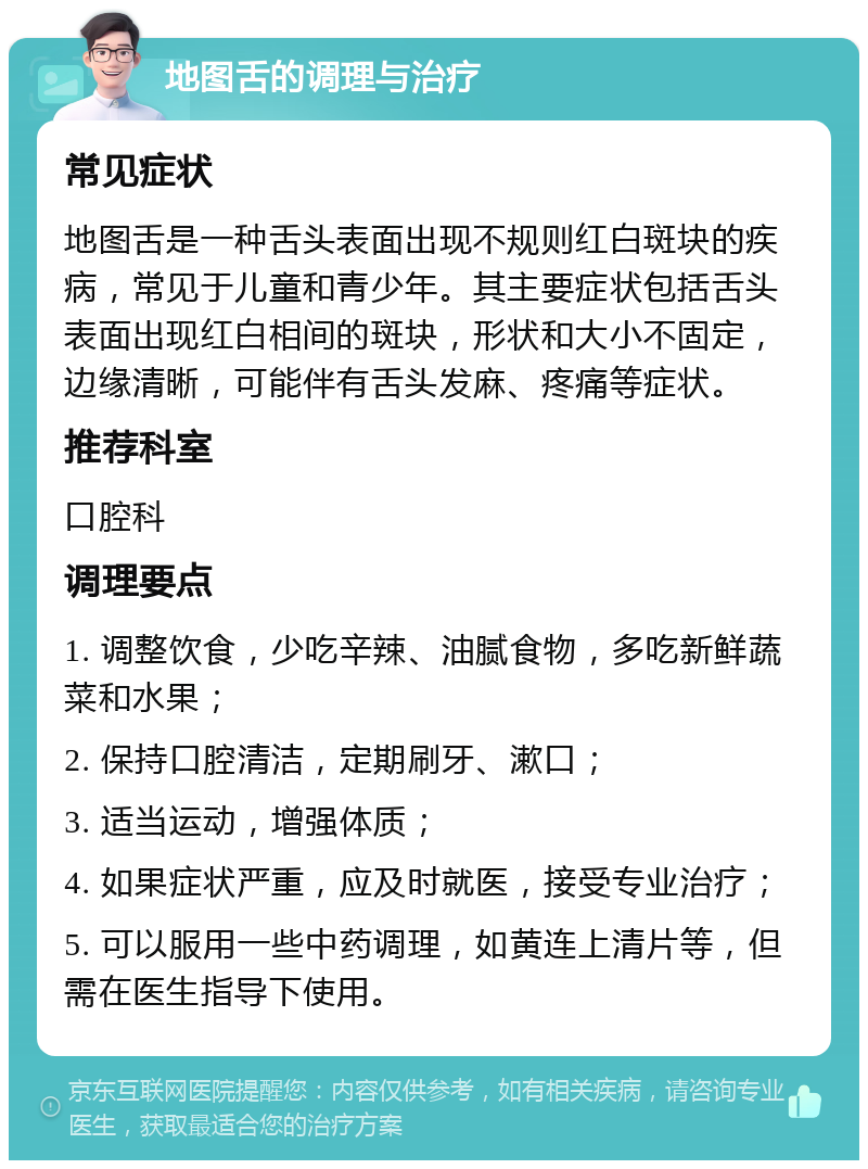 地图舌的调理与治疗 常见症状 地图舌是一种舌头表面出现不规则红白斑块的疾病，常见于儿童和青少年。其主要症状包括舌头表面出现红白相间的斑块，形状和大小不固定，边缘清晰，可能伴有舌头发麻、疼痛等症状。 推荐科室 口腔科 调理要点 1. 调整饮食，少吃辛辣、油腻食物，多吃新鲜蔬菜和水果； 2. 保持口腔清洁，定期刷牙、漱口； 3. 适当运动，增强体质； 4. 如果症状严重，应及时就医，接受专业治疗； 5. 可以服用一些中药调理，如黄连上清片等，但需在医生指导下使用。