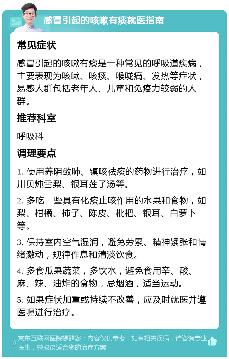 感冒引起的咳嗽有痰就医指南 常见症状 感冒引起的咳嗽有痰是一种常见的呼吸道疾病，主要表现为咳嗽、咳痰、喉咙痛、发热等症状，易感人群包括老年人、儿童和免疫力较弱的人群。 推荐科室 呼吸科 调理要点 1. 使用养阴敛肺、镇咳祛痰的药物进行治疗，如川贝炖雪梨、银耳莲子汤等。 2. 多吃一些具有化痰止咳作用的水果和食物，如梨、柑橘、柿子、陈皮、枇杷、银耳、白萝卜等。 3. 保持室内空气湿润，避免劳累、精神紧张和情绪激动，规律作息和清淡饮食。 4. 多食瓜果蔬菜，多饮水，避免食用辛、酸、麻、辣、油炸的食物，忌烟酒，适当运动。 5. 如果症状加重或持续不改善，应及时就医并遵医嘱进行治疗。