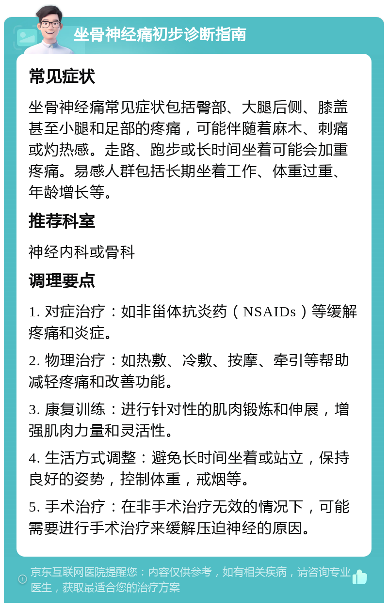 坐骨神经痛初步诊断指南 常见症状 坐骨神经痛常见症状包括臀部、大腿后侧、膝盖甚至小腿和足部的疼痛，可能伴随着麻木、刺痛或灼热感。走路、跑步或长时间坐着可能会加重疼痛。易感人群包括长期坐着工作、体重过重、年龄增长等。 推荐科室 神经内科或骨科 调理要点 1. 对症治疗：如非甾体抗炎药（NSAIDs）等缓解疼痛和炎症。 2. 物理治疗：如热敷、冷敷、按摩、牵引等帮助减轻疼痛和改善功能。 3. 康复训练：进行针对性的肌肉锻炼和伸展，增强肌肉力量和灵活性。 4. 生活方式调整：避免长时间坐着或站立，保持良好的姿势，控制体重，戒烟等。 5. 手术治疗：在非手术治疗无效的情况下，可能需要进行手术治疗来缓解压迫神经的原因。