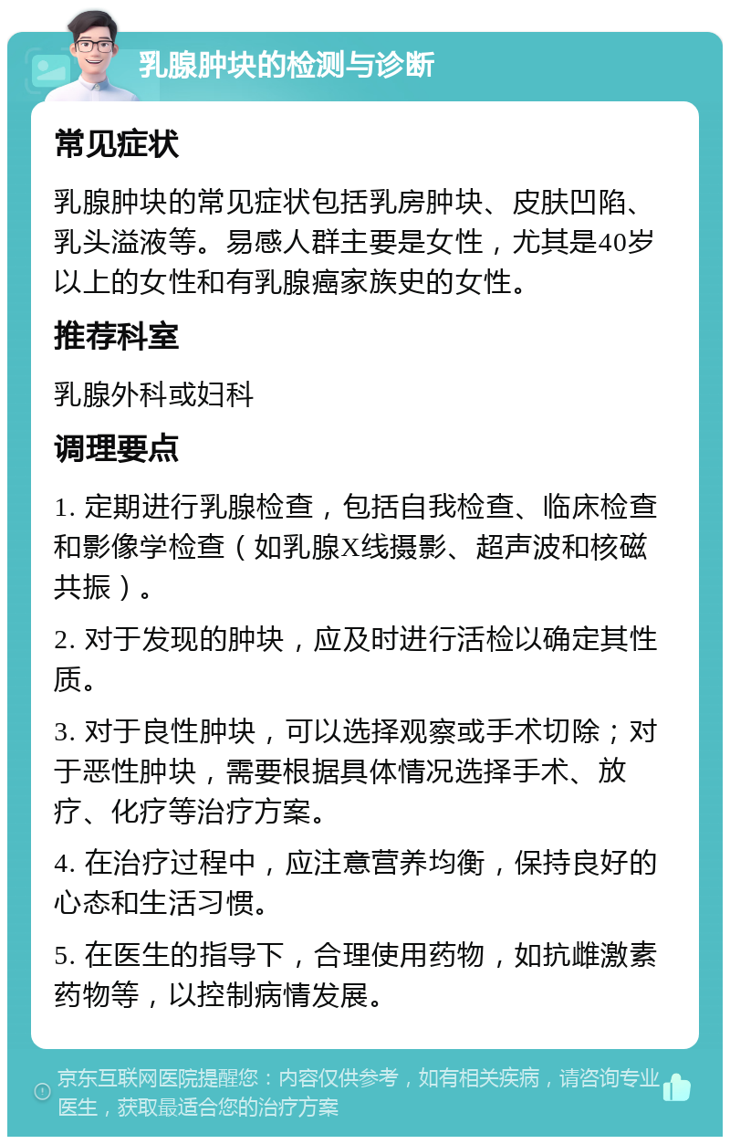 乳腺肿块的检测与诊断 常见症状 乳腺肿块的常见症状包括乳房肿块、皮肤凹陷、乳头溢液等。易感人群主要是女性，尤其是40岁以上的女性和有乳腺癌家族史的女性。 推荐科室 乳腺外科或妇科 调理要点 1. 定期进行乳腺检查，包括自我检查、临床检查和影像学检查（如乳腺X线摄影、超声波和核磁共振）。 2. 对于发现的肿块，应及时进行活检以确定其性质。 3. 对于良性肿块，可以选择观察或手术切除；对于恶性肿块，需要根据具体情况选择手术、放疗、化疗等治疗方案。 4. 在治疗过程中，应注意营养均衡，保持良好的心态和生活习惯。 5. 在医生的指导下，合理使用药物，如抗雌激素药物等，以控制病情发展。