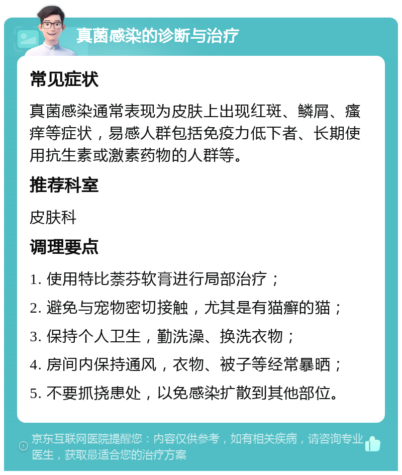 真菌感染的诊断与治疗 常见症状 真菌感染通常表现为皮肤上出现红斑、鳞屑、瘙痒等症状，易感人群包括免疫力低下者、长期使用抗生素或激素药物的人群等。 推荐科室 皮肤科 调理要点 1. 使用特比萘芬软膏进行局部治疗； 2. 避免与宠物密切接触，尤其是有猫癣的猫； 3. 保持个人卫生，勤洗澡、换洗衣物； 4. 房间内保持通风，衣物、被子等经常暴晒； 5. 不要抓挠患处，以免感染扩散到其他部位。