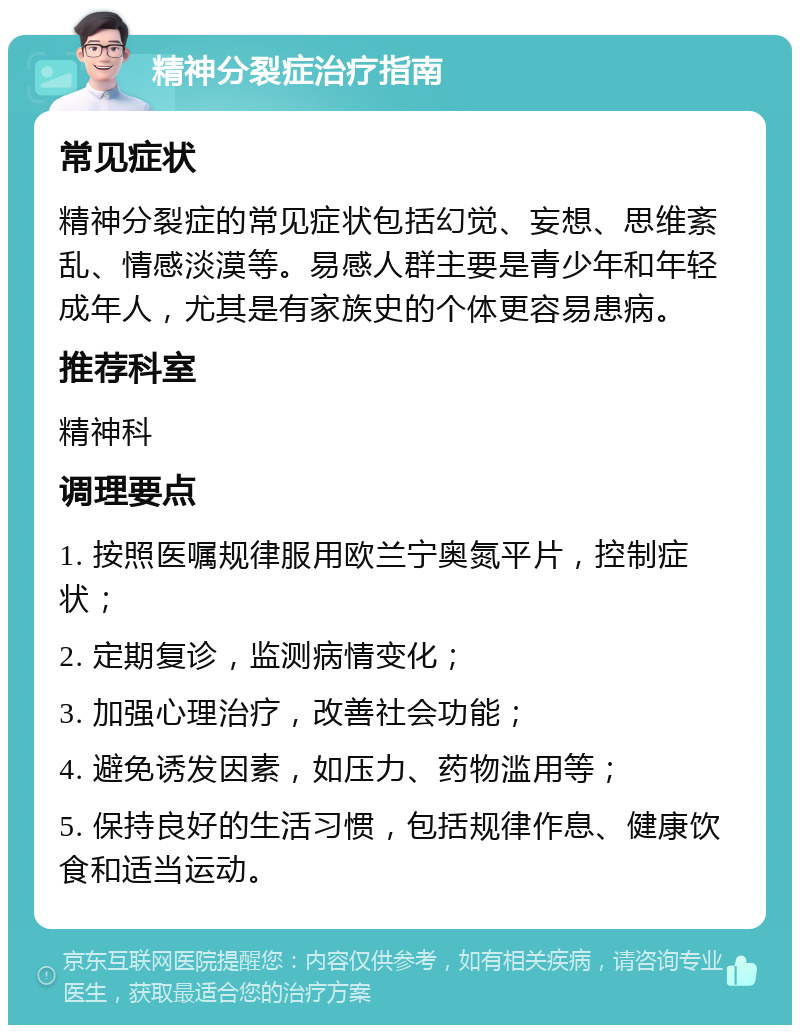 精神分裂症治疗指南 常见症状 精神分裂症的常见症状包括幻觉、妄想、思维紊乱、情感淡漠等。易感人群主要是青少年和年轻成年人，尤其是有家族史的个体更容易患病。 推荐科室 精神科 调理要点 1. 按照医嘱规律服用欧兰宁奥氮平片，控制症状； 2. 定期复诊，监测病情变化； 3. 加强心理治疗，改善社会功能； 4. 避免诱发因素，如压力、药物滥用等； 5. 保持良好的生活习惯，包括规律作息、健康饮食和适当运动。