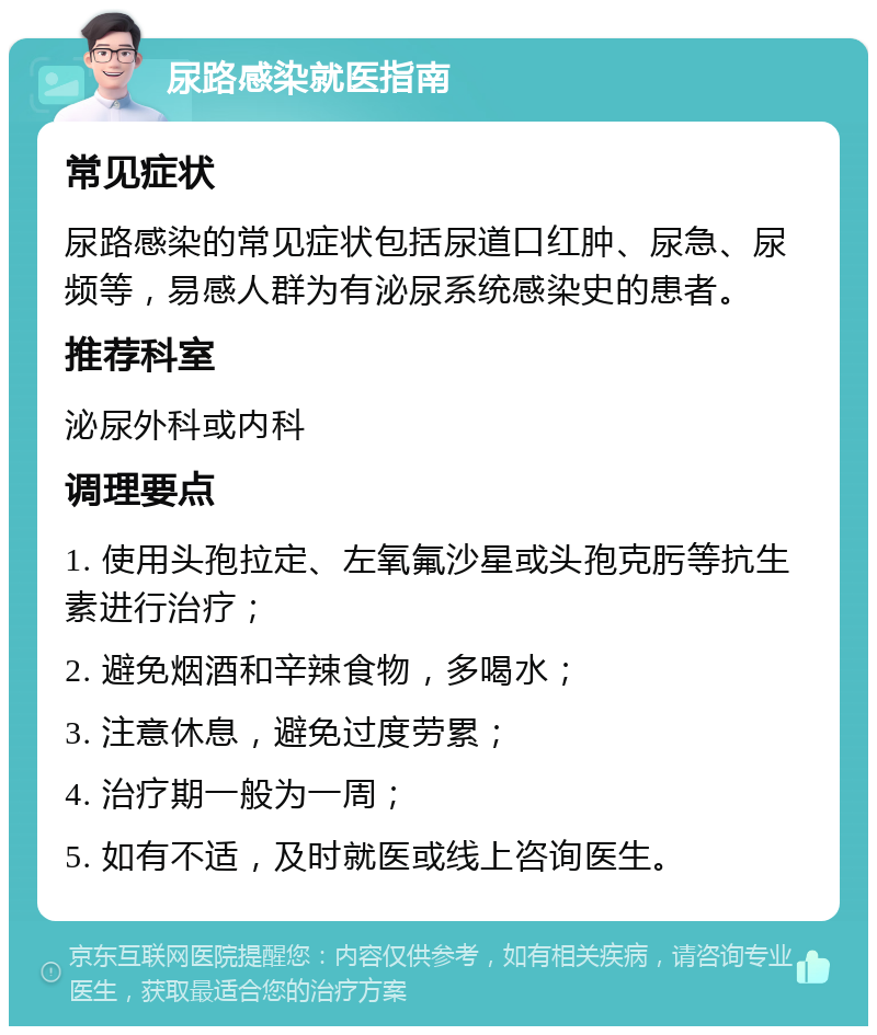 尿路感染就医指南 常见症状 尿路感染的常见症状包括尿道口红肿、尿急、尿频等，易感人群为有泌尿系统感染史的患者。 推荐科室 泌尿外科或内科 调理要点 1. 使用头孢拉定、左氧氟沙星或头孢克肟等抗生素进行治疗； 2. 避免烟酒和辛辣食物，多喝水； 3. 注意休息，避免过度劳累； 4. 治疗期一般为一周； 5. 如有不适，及时就医或线上咨询医生。