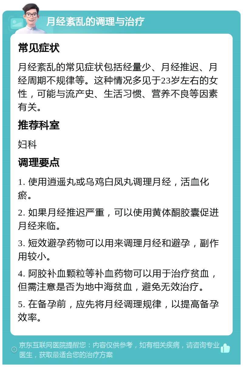 月经紊乱的调理与治疗 常见症状 月经紊乱的常见症状包括经量少、月经推迟、月经周期不规律等。这种情况多见于23岁左右的女性，可能与流产史、生活习惯、营养不良等因素有关。 推荐科室 妇科 调理要点 1. 使用逍遥丸或乌鸡白凤丸调理月经，活血化瘀。 2. 如果月经推迟严重，可以使用黄体酮胶囊促进月经来临。 3. 短效避孕药物可以用来调理月经和避孕，副作用较小。 4. 阿胶补血颗粒等补血药物可以用于治疗贫血，但需注意是否为地中海贫血，避免无效治疗。 5. 在备孕前，应先将月经调理规律，以提高备孕效率。