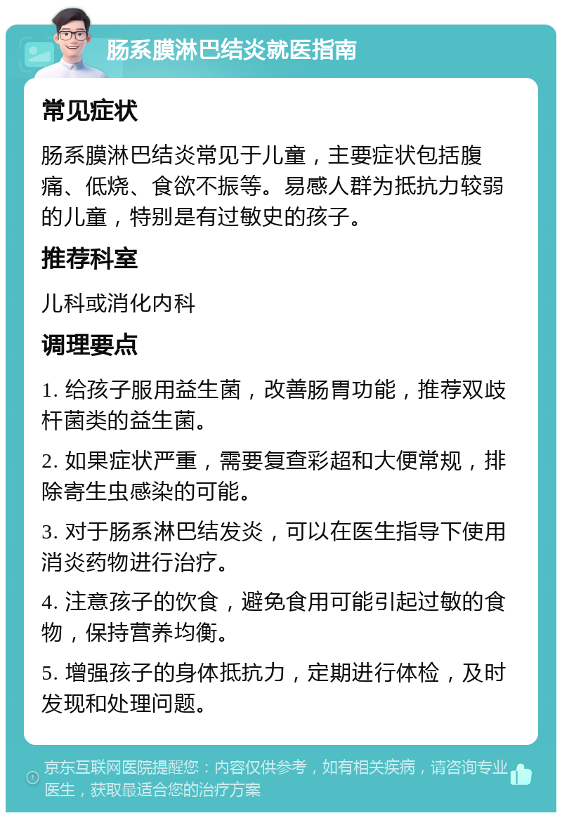 肠系膜淋巴结炎就医指南 常见症状 肠系膜淋巴结炎常见于儿童，主要症状包括腹痛、低烧、食欲不振等。易感人群为抵抗力较弱的儿童，特别是有过敏史的孩子。 推荐科室 儿科或消化内科 调理要点 1. 给孩子服用益生菌，改善肠胃功能，推荐双歧杆菌类的益生菌。 2. 如果症状严重，需要复查彩超和大便常规，排除寄生虫感染的可能。 3. 对于肠系淋巴结发炎，可以在医生指导下使用消炎药物进行治疗。 4. 注意孩子的饮食，避免食用可能引起过敏的食物，保持营养均衡。 5. 增强孩子的身体抵抗力，定期进行体检，及时发现和处理问题。