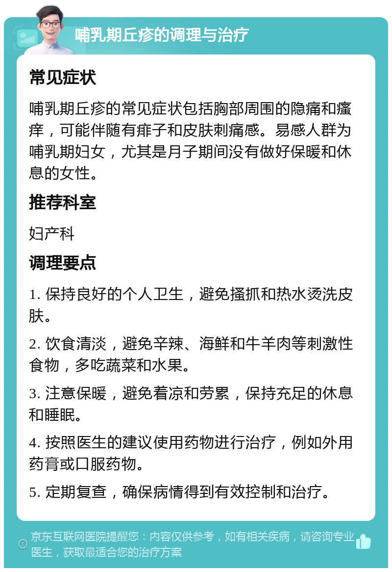 哺乳期丘疹的调理与治疗 常见症状 哺乳期丘疹的常见症状包括胸部周围的隐痛和瘙痒，可能伴随有痱子和皮肤刺痛感。易感人群为哺乳期妇女，尤其是月子期间没有做好保暖和休息的女性。 推荐科室 妇产科 调理要点 1. 保持良好的个人卫生，避免搔抓和热水烫洗皮肤。 2. 饮食清淡，避免辛辣、海鲜和牛羊肉等刺激性食物，多吃蔬菜和水果。 3. 注意保暖，避免着凉和劳累，保持充足的休息和睡眠。 4. 按照医生的建议使用药物进行治疗，例如外用药膏或口服药物。 5. 定期复查，确保病情得到有效控制和治疗。