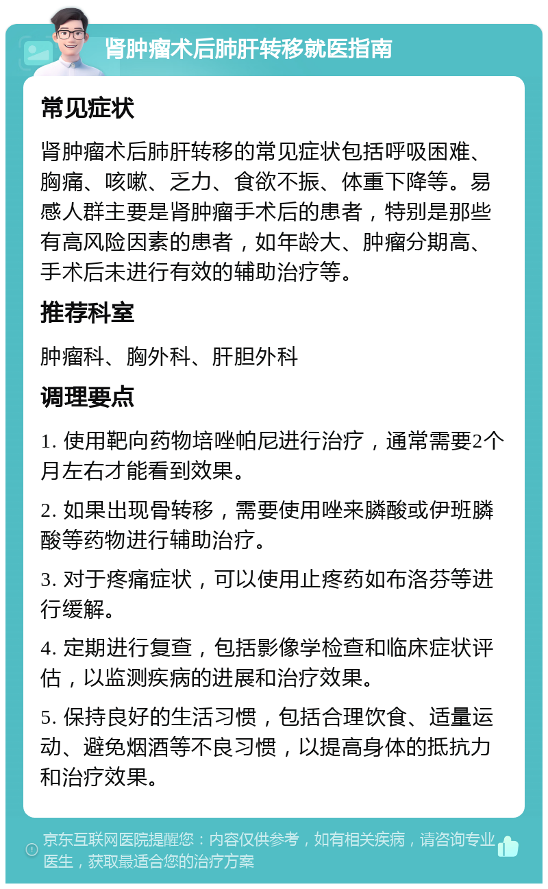 肾肿瘤术后肺肝转移就医指南 常见症状 肾肿瘤术后肺肝转移的常见症状包括呼吸困难、胸痛、咳嗽、乏力、食欲不振、体重下降等。易感人群主要是肾肿瘤手术后的患者，特别是那些有高风险因素的患者，如年龄大、肿瘤分期高、手术后未进行有效的辅助治疗等。 推荐科室 肿瘤科、胸外科、肝胆外科 调理要点 1. 使用靶向药物培唑帕尼进行治疗，通常需要2个月左右才能看到效果。 2. 如果出现骨转移，需要使用唑来膦酸或伊班膦酸等药物进行辅助治疗。 3. 对于疼痛症状，可以使用止疼药如布洛芬等进行缓解。 4. 定期进行复查，包括影像学检查和临床症状评估，以监测疾病的进展和治疗效果。 5. 保持良好的生活习惯，包括合理饮食、适量运动、避免烟酒等不良习惯，以提高身体的抵抗力和治疗效果。