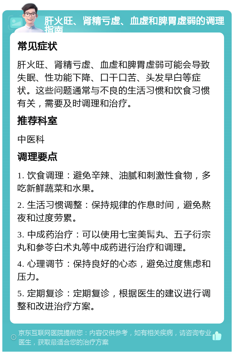 肝火旺、肾精亏虚、血虚和脾胃虚弱的调理指南 常见症状 肝火旺、肾精亏虚、血虚和脾胃虚弱可能会导致失眠、性功能下降、口干口苦、头发早白等症状。这些问题通常与不良的生活习惯和饮食习惯有关，需要及时调理和治疗。 推荐科室 中医科 调理要点 1. 饮食调理：避免辛辣、油腻和刺激性食物，多吃新鲜蔬菜和水果。 2. 生活习惯调整：保持规律的作息时间，避免熬夜和过度劳累。 3. 中成药治疗：可以使用七宝美髯丸、五子衍宗丸和参苓白术丸等中成药进行治疗和调理。 4. 心理调节：保持良好的心态，避免过度焦虑和压力。 5. 定期复诊：定期复诊，根据医生的建议进行调整和改进治疗方案。