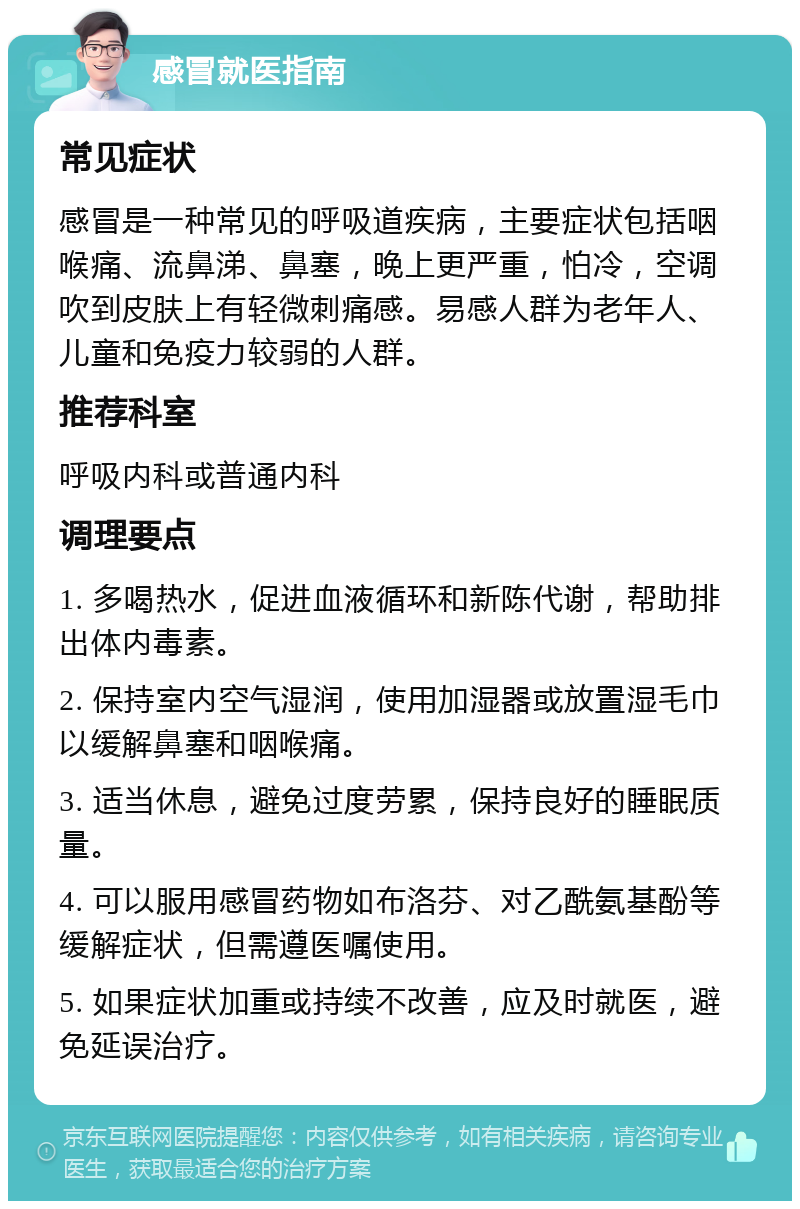 感冒就医指南 常见症状 感冒是一种常见的呼吸道疾病，主要症状包括咽喉痛、流鼻涕、鼻塞，晚上更严重，怕冷，空调吹到皮肤上有轻微刺痛感。易感人群为老年人、儿童和免疫力较弱的人群。 推荐科室 呼吸内科或普通内科 调理要点 1. 多喝热水，促进血液循环和新陈代谢，帮助排出体内毒素。 2. 保持室内空气湿润，使用加湿器或放置湿毛巾以缓解鼻塞和咽喉痛。 3. 适当休息，避免过度劳累，保持良好的睡眠质量。 4. 可以服用感冒药物如布洛芬、对乙酰氨基酚等缓解症状，但需遵医嘱使用。 5. 如果症状加重或持续不改善，应及时就医，避免延误治疗。