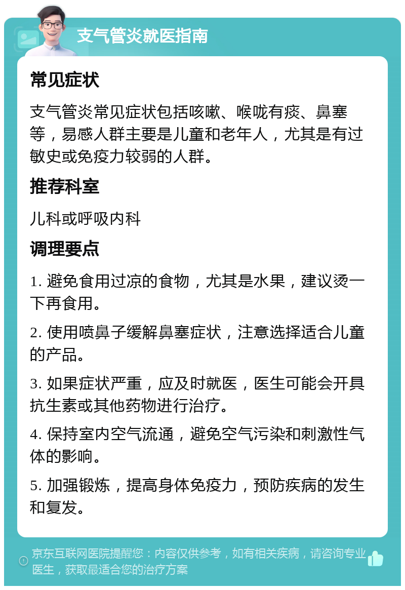 支气管炎就医指南 常见症状 支气管炎常见症状包括咳嗽、喉咙有痰、鼻塞等，易感人群主要是儿童和老年人，尤其是有过敏史或免疫力较弱的人群。 推荐科室 儿科或呼吸内科 调理要点 1. 避免食用过凉的食物，尤其是水果，建议烫一下再食用。 2. 使用喷鼻子缓解鼻塞症状，注意选择适合儿童的产品。 3. 如果症状严重，应及时就医，医生可能会开具抗生素或其他药物进行治疗。 4. 保持室内空气流通，避免空气污染和刺激性气体的影响。 5. 加强锻炼，提高身体免疫力，预防疾病的发生和复发。