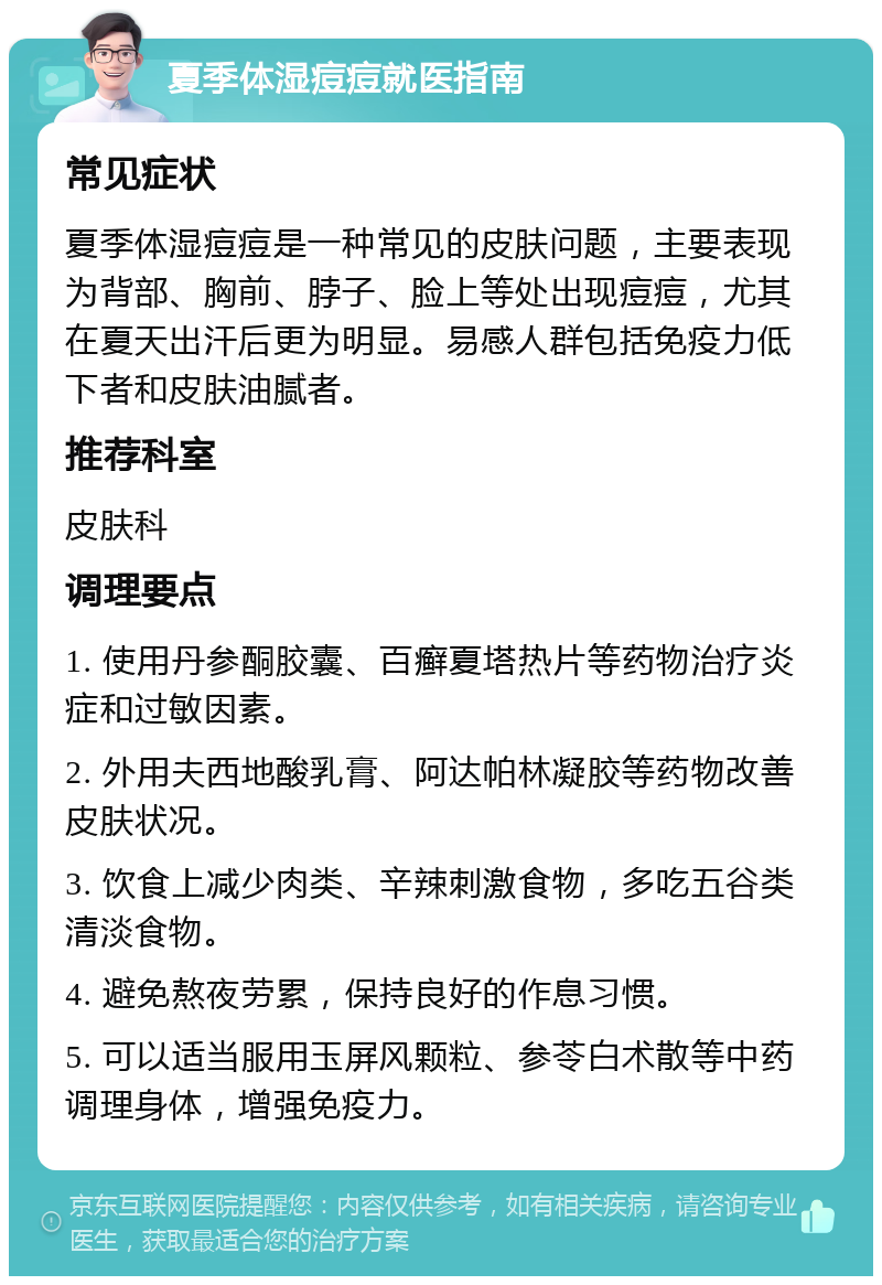 夏季体湿痘痘就医指南 常见症状 夏季体湿痘痘是一种常见的皮肤问题，主要表现为背部、胸前、脖子、脸上等处出现痘痘，尤其在夏天出汗后更为明显。易感人群包括免疫力低下者和皮肤油腻者。 推荐科室 皮肤科 调理要点 1. 使用丹参酮胶囊、百癣夏塔热片等药物治疗炎症和过敏因素。 2. 外用夫西地酸乳膏、阿达帕林凝胶等药物改善皮肤状况。 3. 饮食上减少肉类、辛辣刺激食物，多吃五谷类清淡食物。 4. 避免熬夜劳累，保持良好的作息习惯。 5. 可以适当服用玉屏风颗粒、参苓白术散等中药调理身体，增强免疫力。