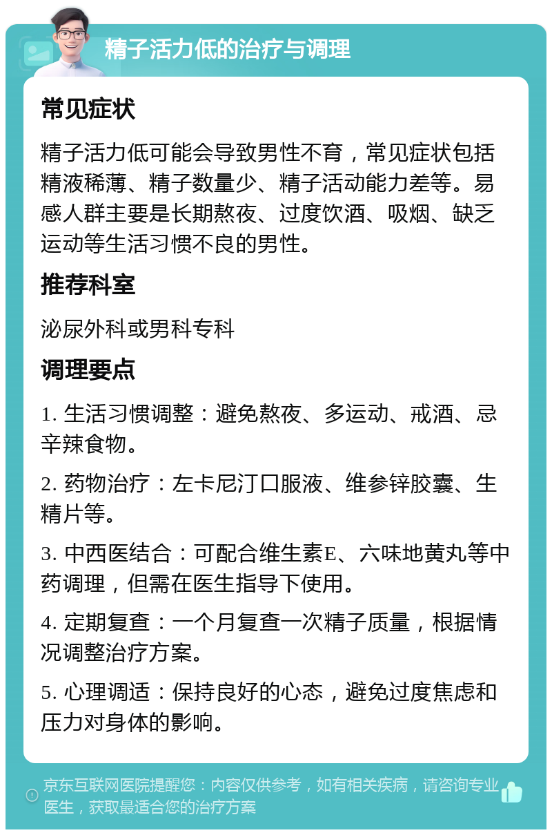 精子活力低的治疗与调理 常见症状 精子活力低可能会导致男性不育，常见症状包括精液稀薄、精子数量少、精子活动能力差等。易感人群主要是长期熬夜、过度饮酒、吸烟、缺乏运动等生活习惯不良的男性。 推荐科室 泌尿外科或男科专科 调理要点 1. 生活习惯调整：避免熬夜、多运动、戒酒、忌辛辣食物。 2. 药物治疗：左卡尼汀口服液、维参锌胶囊、生精片等。 3. 中西医结合：可配合维生素E、六味地黄丸等中药调理，但需在医生指导下使用。 4. 定期复查：一个月复查一次精子质量，根据情况调整治疗方案。 5. 心理调适：保持良好的心态，避免过度焦虑和压力对身体的影响。