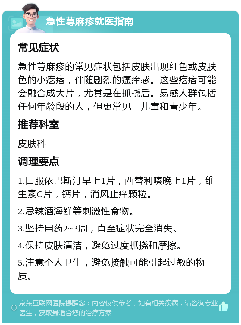 急性荨麻疹就医指南 常见症状 急性荨麻疹的常见症状包括皮肤出现红色或皮肤色的小疙瘩，伴随剧烈的瘙痒感。这些疙瘩可能会融合成大片，尤其是在抓挠后。易感人群包括任何年龄段的人，但更常见于儿童和青少年。 推荐科室 皮肤科 调理要点 1.口服依巴斯汀早上1片，西替利嗪晚上1片，维生素C片，钙片，消风止痒颗粒。 2.忌辣酒海鲜等刺激性食物。 3.坚持用药2~3周，直至症状完全消失。 4.保持皮肤清洁，避免过度抓挠和摩擦。 5.注意个人卫生，避免接触可能引起过敏的物质。