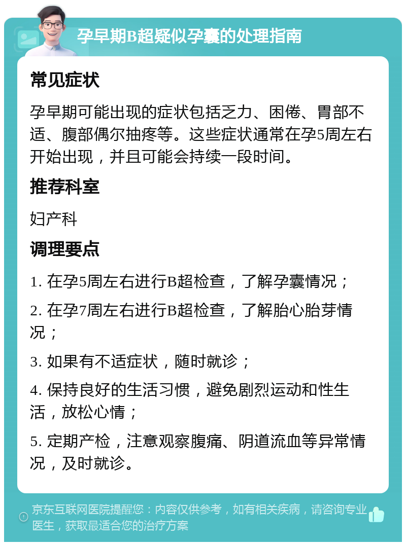 孕早期B超疑似孕囊的处理指南 常见症状 孕早期可能出现的症状包括乏力、困倦、胃部不适、腹部偶尔抽疼等。这些症状通常在孕5周左右开始出现，并且可能会持续一段时间。 推荐科室 妇产科 调理要点 1. 在孕5周左右进行B超检查，了解孕囊情况； 2. 在孕7周左右进行B超检查，了解胎心胎芽情况； 3. 如果有不适症状，随时就诊； 4. 保持良好的生活习惯，避免剧烈运动和性生活，放松心情； 5. 定期产检，注意观察腹痛、阴道流血等异常情况，及时就诊。