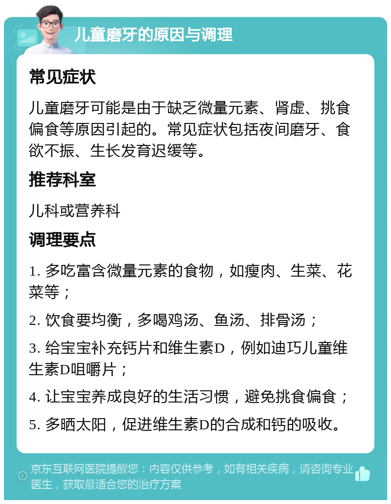 儿童磨牙的原因与调理 常见症状 儿童磨牙可能是由于缺乏微量元素、肾虚、挑食偏食等原因引起的。常见症状包括夜间磨牙、食欲不振、生长发育迟缓等。 推荐科室 儿科或营养科 调理要点 1. 多吃富含微量元素的食物，如瘦肉、生菜、花菜等； 2. 饮食要均衡，多喝鸡汤、鱼汤、排骨汤； 3. 给宝宝补充钙片和维生素D，例如迪巧儿童维生素D咀嚼片； 4. 让宝宝养成良好的生活习惯，避免挑食偏食； 5. 多晒太阳，促进维生素D的合成和钙的吸收。