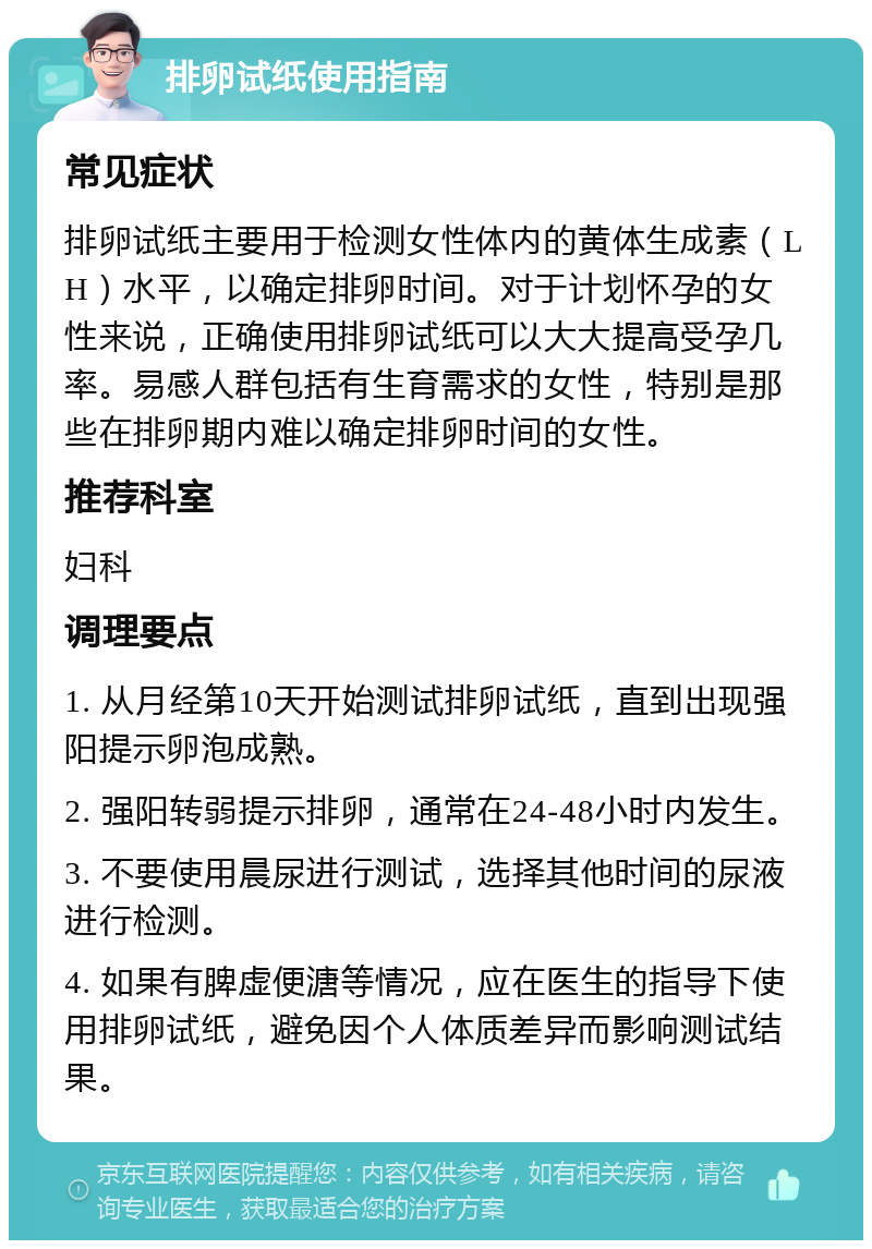 排卵试纸使用指南 常见症状 排卵试纸主要用于检测女性体内的黄体生成素（LH）水平，以确定排卵时间。对于计划怀孕的女性来说，正确使用排卵试纸可以大大提高受孕几率。易感人群包括有生育需求的女性，特别是那些在排卵期内难以确定排卵时间的女性。 推荐科室 妇科 调理要点 1. 从月经第10天开始测试排卵试纸，直到出现强阳提示卵泡成熟。 2. 强阳转弱提示排卵，通常在24-48小时内发生。 3. 不要使用晨尿进行测试，选择其他时间的尿液进行检测。 4. 如果有脾虚便溏等情况，应在医生的指导下使用排卵试纸，避免因个人体质差异而影响测试结果。