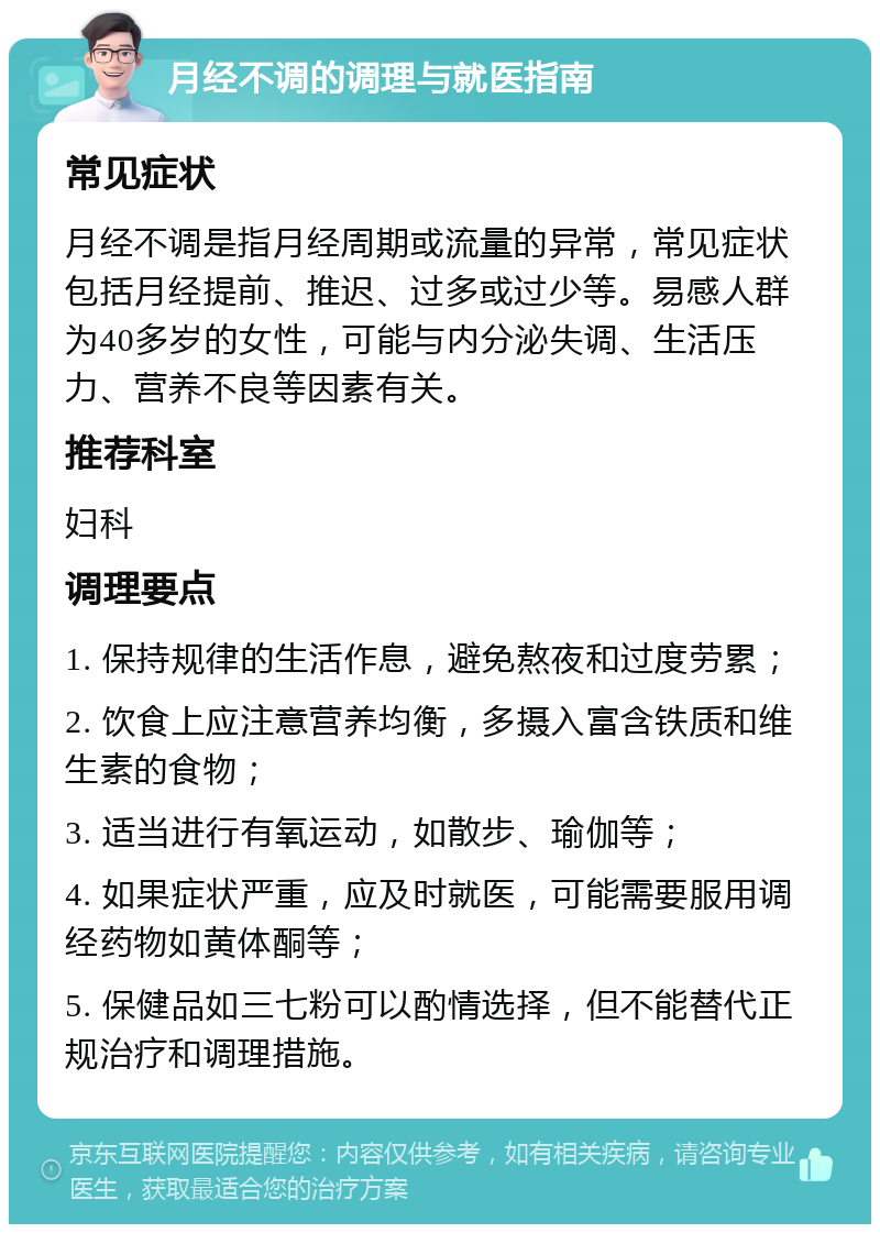 月经不调的调理与就医指南 常见症状 月经不调是指月经周期或流量的异常，常见症状包括月经提前、推迟、过多或过少等。易感人群为40多岁的女性，可能与内分泌失调、生活压力、营养不良等因素有关。 推荐科室 妇科 调理要点 1. 保持规律的生活作息，避免熬夜和过度劳累； 2. 饮食上应注意营养均衡，多摄入富含铁质和维生素的食物； 3. 适当进行有氧运动，如散步、瑜伽等； 4. 如果症状严重，应及时就医，可能需要服用调经药物如黄体酮等； 5. 保健品如三七粉可以酌情选择，但不能替代正规治疗和调理措施。