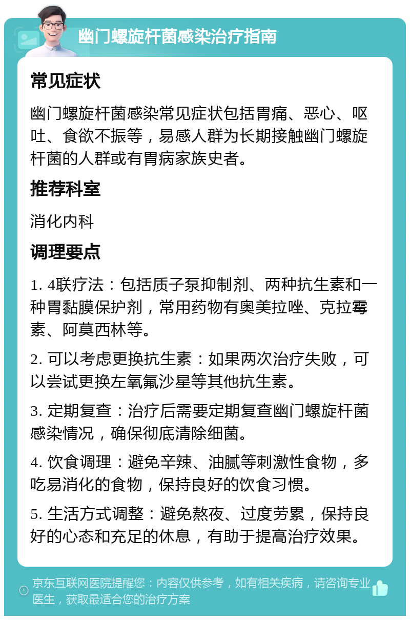 幽门螺旋杆菌感染治疗指南 常见症状 幽门螺旋杆菌感染常见症状包括胃痛、恶心、呕吐、食欲不振等，易感人群为长期接触幽门螺旋杆菌的人群或有胃病家族史者。 推荐科室 消化内科 调理要点 1. 4联疗法：包括质子泵抑制剂、两种抗生素和一种胃黏膜保护剂，常用药物有奥美拉唑、克拉霉素、阿莫西林等。 2. 可以考虑更换抗生素：如果两次治疗失败，可以尝试更换左氧氟沙星等其他抗生素。 3. 定期复查：治疗后需要定期复查幽门螺旋杆菌感染情况，确保彻底清除细菌。 4. 饮食调理：避免辛辣、油腻等刺激性食物，多吃易消化的食物，保持良好的饮食习惯。 5. 生活方式调整：避免熬夜、过度劳累，保持良好的心态和充足的休息，有助于提高治疗效果。