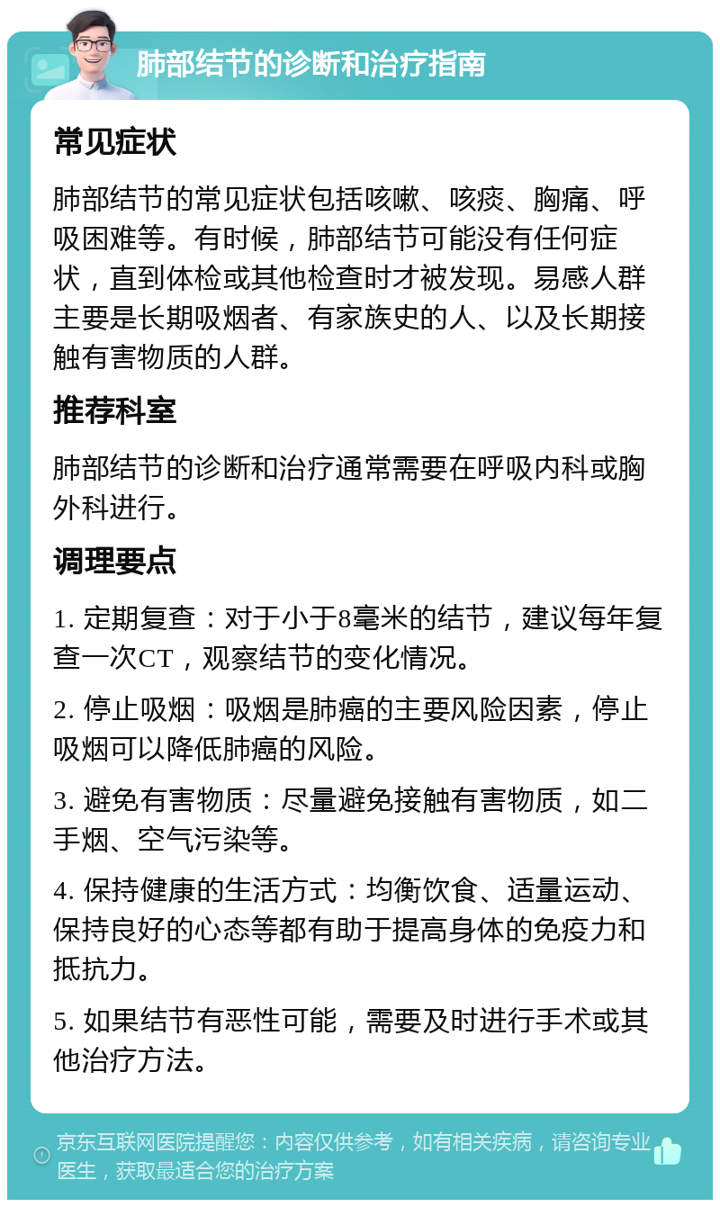 肺部结节的诊断和治疗指南 常见症状 肺部结节的常见症状包括咳嗽、咳痰、胸痛、呼吸困难等。有时候，肺部结节可能没有任何症状，直到体检或其他检查时才被发现。易感人群主要是长期吸烟者、有家族史的人、以及长期接触有害物质的人群。 推荐科室 肺部结节的诊断和治疗通常需要在呼吸内科或胸外科进行。 调理要点 1. 定期复查：对于小于8毫米的结节，建议每年复查一次CT，观察结节的变化情况。 2. 停止吸烟：吸烟是肺癌的主要风险因素，停止吸烟可以降低肺癌的风险。 3. 避免有害物质：尽量避免接触有害物质，如二手烟、空气污染等。 4. 保持健康的生活方式：均衡饮食、适量运动、保持良好的心态等都有助于提高身体的免疫力和抵抗力。 5. 如果结节有恶性可能，需要及时进行手术或其他治疗方法。