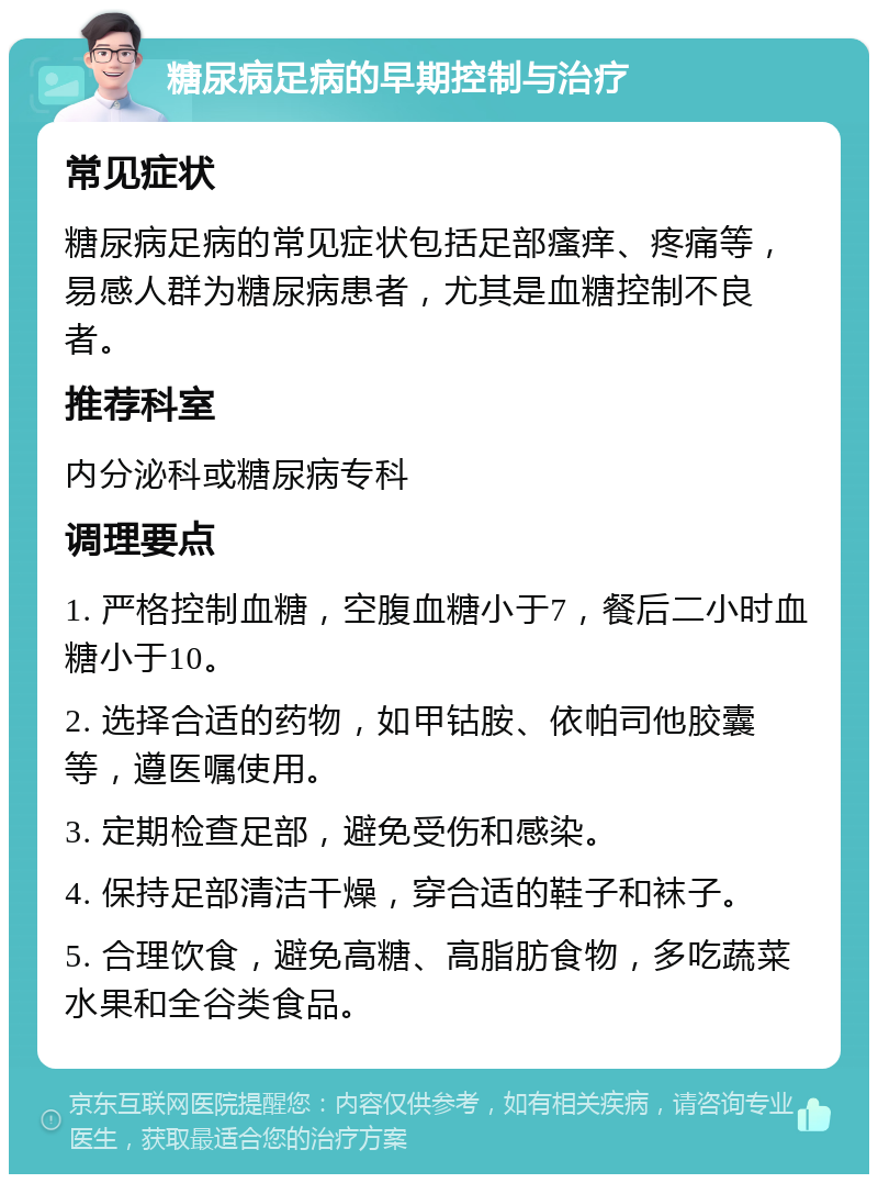 糖尿病足病的早期控制与治疗 常见症状 糖尿病足病的常见症状包括足部瘙痒、疼痛等，易感人群为糖尿病患者，尤其是血糖控制不良者。 推荐科室 内分泌科或糖尿病专科 调理要点 1. 严格控制血糖，空腹血糖小于7，餐后二小时血糖小于10。 2. 选择合适的药物，如甲钴胺、依帕司他胶囊等，遵医嘱使用。 3. 定期检查足部，避免受伤和感染。 4. 保持足部清洁干燥，穿合适的鞋子和袜子。 5. 合理饮食，避免高糖、高脂肪食物，多吃蔬菜水果和全谷类食品。