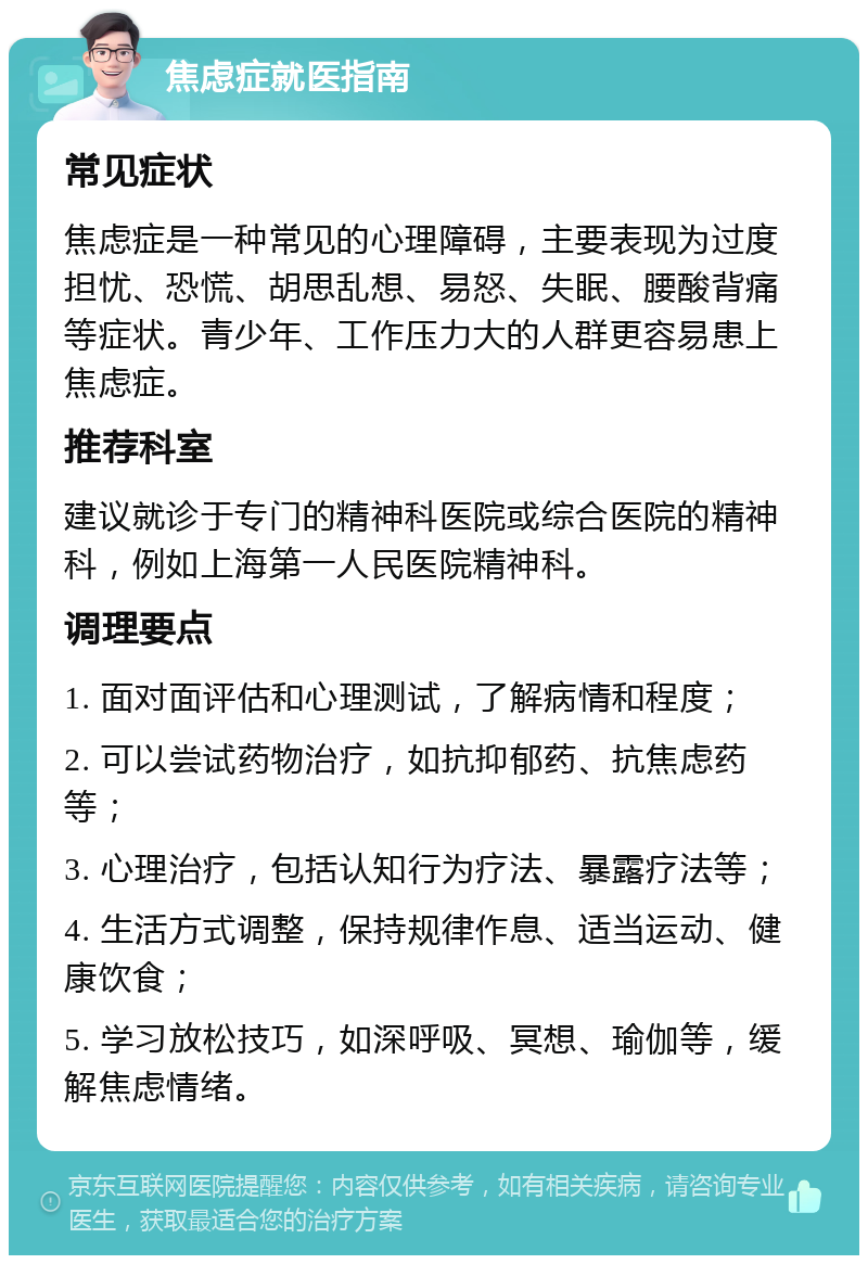 焦虑症就医指南 常见症状 焦虑症是一种常见的心理障碍，主要表现为过度担忧、恐慌、胡思乱想、易怒、失眠、腰酸背痛等症状。青少年、工作压力大的人群更容易患上焦虑症。 推荐科室 建议就诊于专门的精神科医院或综合医院的精神科，例如上海第一人民医院精神科。 调理要点 1. 面对面评估和心理测试，了解病情和程度； 2. 可以尝试药物治疗，如抗抑郁药、抗焦虑药等； 3. 心理治疗，包括认知行为疗法、暴露疗法等； 4. 生活方式调整，保持规律作息、适当运动、健康饮食； 5. 学习放松技巧，如深呼吸、冥想、瑜伽等，缓解焦虑情绪。