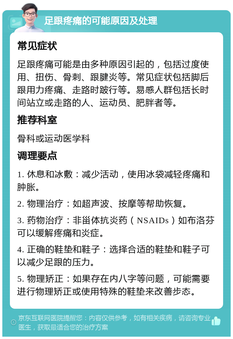 足跟疼痛的可能原因及处理 常见症状 足跟疼痛可能是由多种原因引起的，包括过度使用、扭伤、骨刺、跟腱炎等。常见症状包括脚后跟用力疼痛、走路时跛行等。易感人群包括长时间站立或走路的人、运动员、肥胖者等。 推荐科室 骨科或运动医学科 调理要点 1. 休息和冰敷：减少活动，使用冰袋减轻疼痛和肿胀。 2. 物理治疗：如超声波、按摩等帮助恢复。 3. 药物治疗：非甾体抗炎药（NSAIDs）如布洛芬可以缓解疼痛和炎症。 4. 正确的鞋垫和鞋子：选择合适的鞋垫和鞋子可以减少足跟的压力。 5. 物理矫正：如果存在内八字等问题，可能需要进行物理矫正或使用特殊的鞋垫来改善步态。