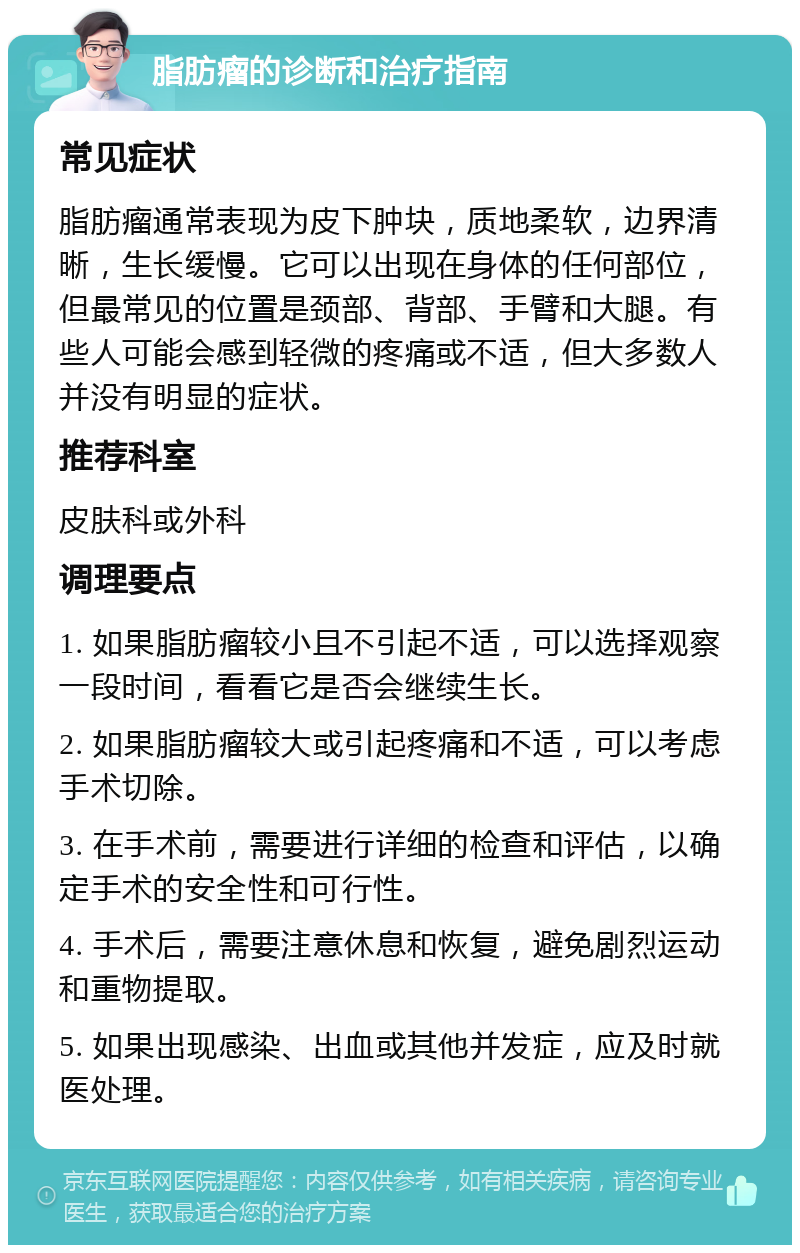 脂肪瘤的诊断和治疗指南 常见症状 脂肪瘤通常表现为皮下肿块，质地柔软，边界清晰，生长缓慢。它可以出现在身体的任何部位，但最常见的位置是颈部、背部、手臂和大腿。有些人可能会感到轻微的疼痛或不适，但大多数人并没有明显的症状。 推荐科室 皮肤科或外科 调理要点 1. 如果脂肪瘤较小且不引起不适，可以选择观察一段时间，看看它是否会继续生长。 2. 如果脂肪瘤较大或引起疼痛和不适，可以考虑手术切除。 3. 在手术前，需要进行详细的检查和评估，以确定手术的安全性和可行性。 4. 手术后，需要注意休息和恢复，避免剧烈运动和重物提取。 5. 如果出现感染、出血或其他并发症，应及时就医处理。