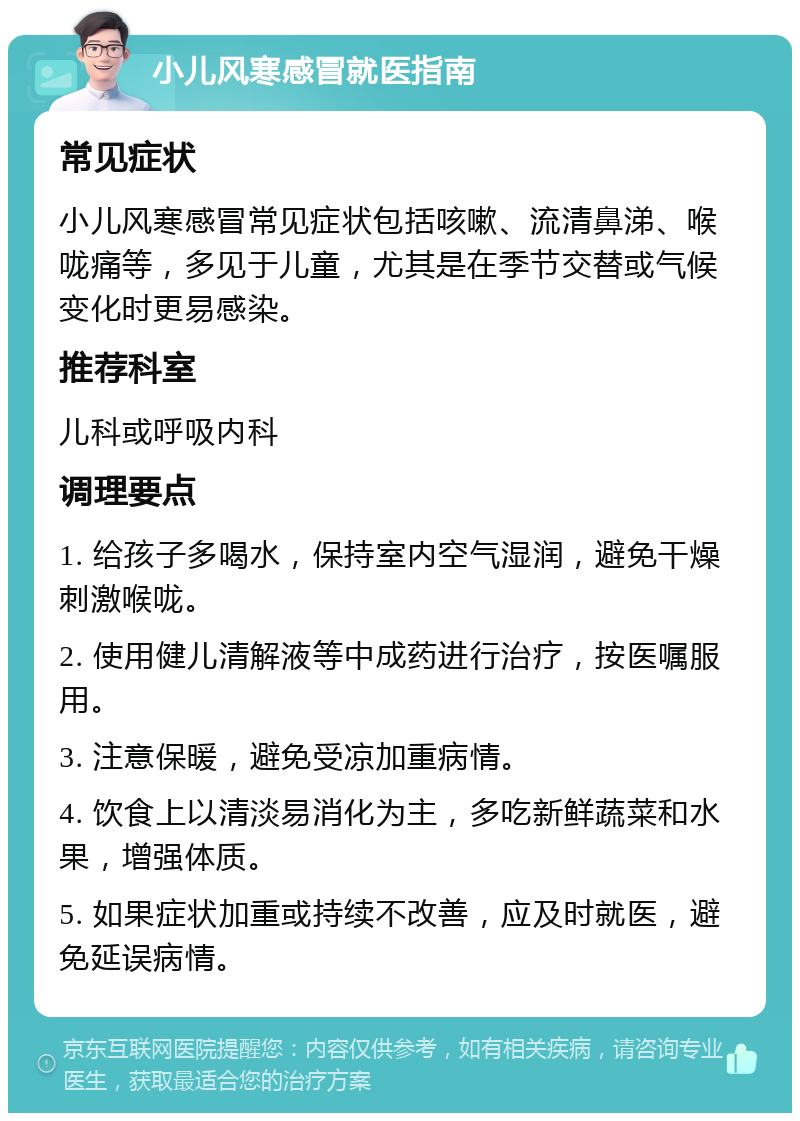 小儿风寒感冒就医指南 常见症状 小儿风寒感冒常见症状包括咳嗽、流清鼻涕、喉咙痛等，多见于儿童，尤其是在季节交替或气候变化时更易感染。 推荐科室 儿科或呼吸内科 调理要点 1. 给孩子多喝水，保持室内空气湿润，避免干燥刺激喉咙。 2. 使用健儿清解液等中成药进行治疗，按医嘱服用。 3. 注意保暖，避免受凉加重病情。 4. 饮食上以清淡易消化为主，多吃新鲜蔬菜和水果，增强体质。 5. 如果症状加重或持续不改善，应及时就医，避免延误病情。