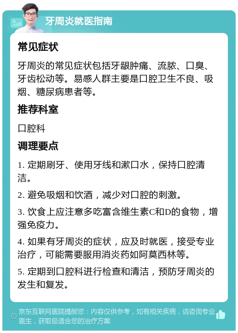 牙周炎就医指南 常见症状 牙周炎的常见症状包括牙龈肿痛、流脓、口臭、牙齿松动等。易感人群主要是口腔卫生不良、吸烟、糖尿病患者等。 推荐科室 口腔科 调理要点 1. 定期刷牙、使用牙线和漱口水，保持口腔清洁。 2. 避免吸烟和饮酒，减少对口腔的刺激。 3. 饮食上应注意多吃富含维生素C和D的食物，增强免疫力。 4. 如果有牙周炎的症状，应及时就医，接受专业治疗，可能需要服用消炎药如阿莫西林等。 5. 定期到口腔科进行检查和清洁，预防牙周炎的发生和复发。