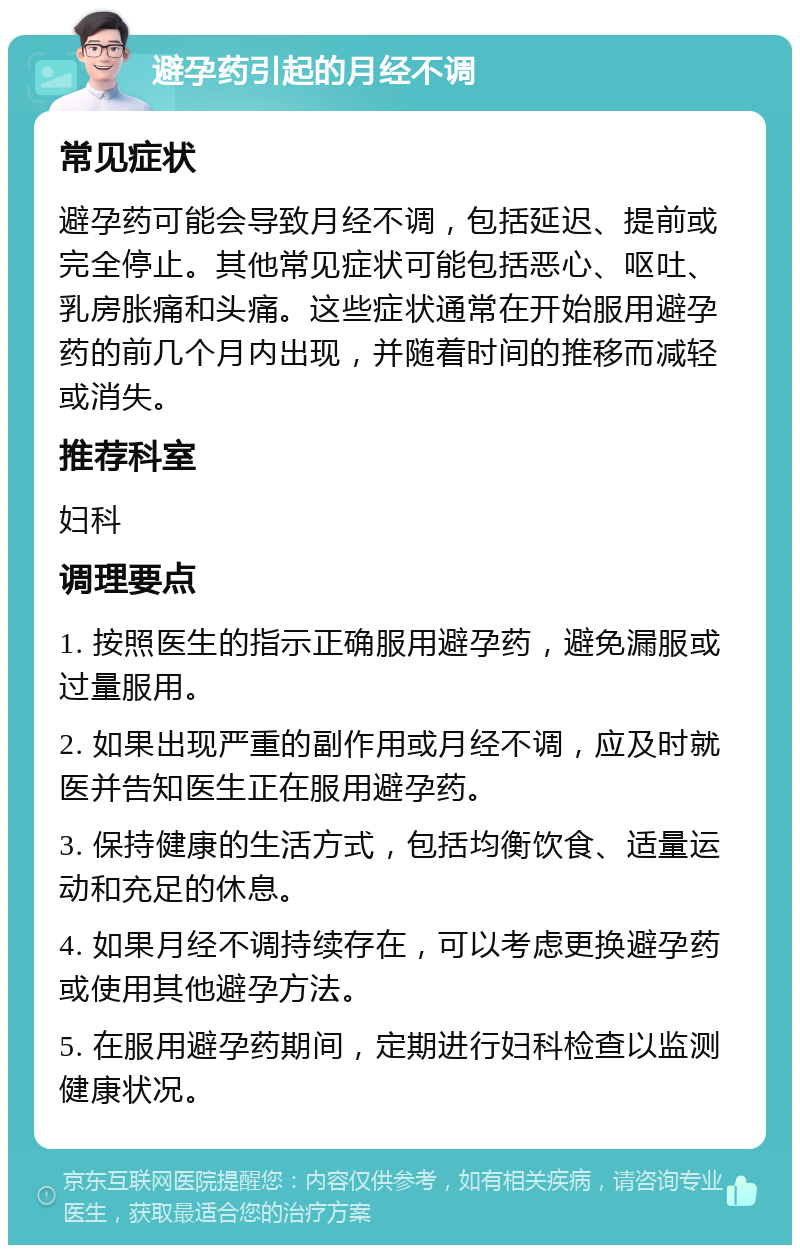 避孕药引起的月经不调 常见症状 避孕药可能会导致月经不调，包括延迟、提前或完全停止。其他常见症状可能包括恶心、呕吐、乳房胀痛和头痛。这些症状通常在开始服用避孕药的前几个月内出现，并随着时间的推移而减轻或消失。 推荐科室 妇科 调理要点 1. 按照医生的指示正确服用避孕药，避免漏服或过量服用。 2. 如果出现严重的副作用或月经不调，应及时就医并告知医生正在服用避孕药。 3. 保持健康的生活方式，包括均衡饮食、适量运动和充足的休息。 4. 如果月经不调持续存在，可以考虑更换避孕药或使用其他避孕方法。 5. 在服用避孕药期间，定期进行妇科检查以监测健康状况。