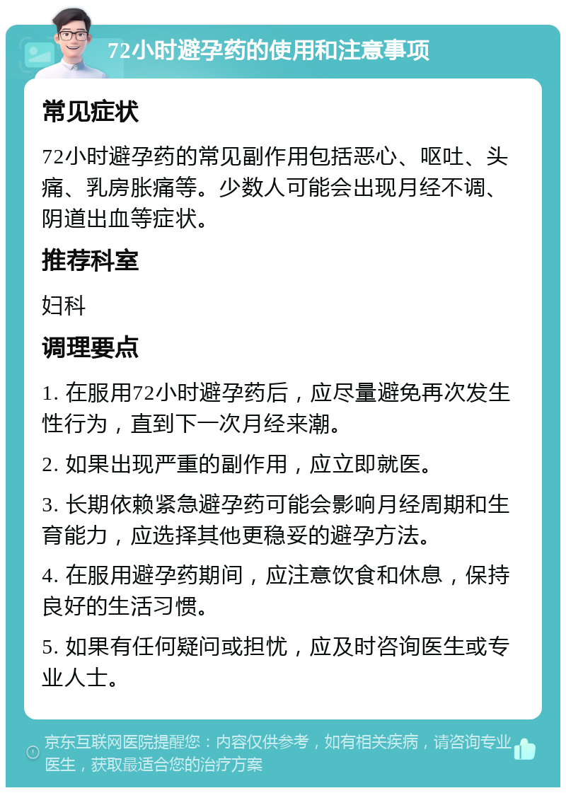 72小时避孕药的使用和注意事项 常见症状 72小时避孕药的常见副作用包括恶心、呕吐、头痛、乳房胀痛等。少数人可能会出现月经不调、阴道出血等症状。 推荐科室 妇科 调理要点 1. 在服用72小时避孕药后，应尽量避免再次发生性行为，直到下一次月经来潮。 2. 如果出现严重的副作用，应立即就医。 3. 长期依赖紧急避孕药可能会影响月经周期和生育能力，应选择其他更稳妥的避孕方法。 4. 在服用避孕药期间，应注意饮食和休息，保持良好的生活习惯。 5. 如果有任何疑问或担忧，应及时咨询医生或专业人士。