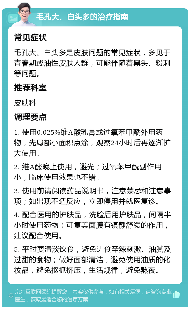 毛孔大、白头多的治疗指南 常见症状 毛孔大、白头多是皮肤问题的常见症状，多见于青春期或油性皮肤人群，可能伴随着黑头、粉刺等问题。 推荐科室 皮肤科 调理要点 1. 使用0.025%维A酸乳膏或过氧苯甲酰外用药物，先局部小面积点涂，观察24小时后再逐渐扩大使用。 2. 维A酸晚上使用，避光；过氧苯甲酰副作用小，临床使用效果也不错。 3. 使用前请阅读药品说明书，注意禁忌和注意事项；如出现不适反应，立即停用并就医复诊。 4. 配合医用的护肤品，洗脸后用护肤品，间隔半小时使用药物；可复美面膜有镇静舒缓的作用，建议配合使用。 5. 平时要清淡饮食，避免进食辛辣刺激、油腻及过甜的食物；做好面部清洁，避免使用油质的化妆品，避免抠抓挤压，生活规律，避免熬夜。