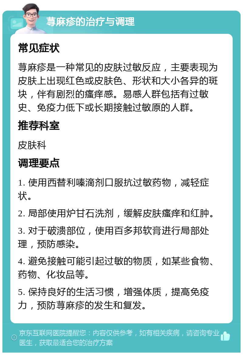 荨麻疹的治疗与调理 常见症状 荨麻疹是一种常见的皮肤过敏反应，主要表现为皮肤上出现红色或皮肤色、形状和大小各异的斑块，伴有剧烈的瘙痒感。易感人群包括有过敏史、免疫力低下或长期接触过敏原的人群。 推荐科室 皮肤科 调理要点 1. 使用西替利嗪滴剂口服抗过敏药物，减轻症状。 2. 局部使用炉甘石洗剂，缓解皮肤瘙痒和红肿。 3. 对于破溃部位，使用百多邦软膏进行局部处理，预防感染。 4. 避免接触可能引起过敏的物质，如某些食物、药物、化妆品等。 5. 保持良好的生活习惯，增强体质，提高免疫力，预防荨麻疹的发生和复发。