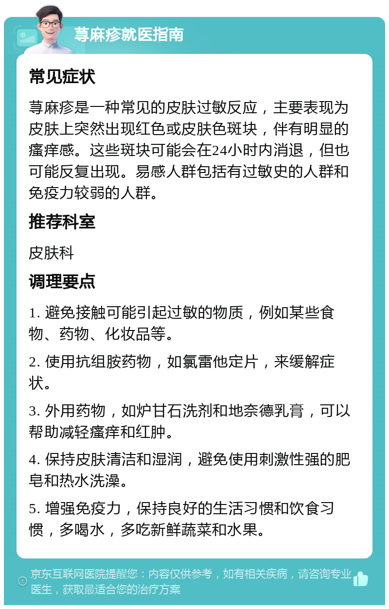 荨麻疹就医指南 常见症状 荨麻疹是一种常见的皮肤过敏反应，主要表现为皮肤上突然出现红色或皮肤色斑块，伴有明显的瘙痒感。这些斑块可能会在24小时内消退，但也可能反复出现。易感人群包括有过敏史的人群和免疫力较弱的人群。 推荐科室 皮肤科 调理要点 1. 避免接触可能引起过敏的物质，例如某些食物、药物、化妆品等。 2. 使用抗组胺药物，如氯雷他定片，来缓解症状。 3. 外用药物，如炉甘石洗剂和地奈德乳膏，可以帮助减轻瘙痒和红肿。 4. 保持皮肤清洁和湿润，避免使用刺激性强的肥皂和热水洗澡。 5. 增强免疫力，保持良好的生活习惯和饮食习惯，多喝水，多吃新鲜蔬菜和水果。