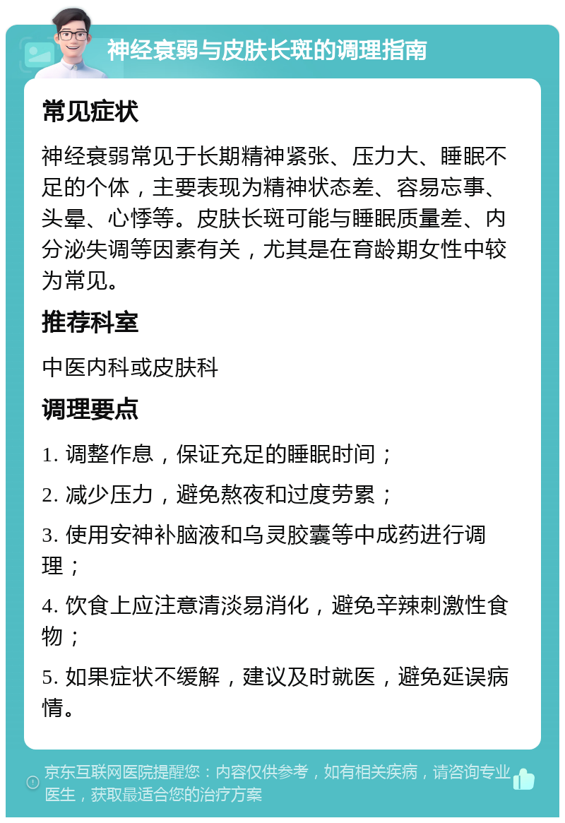 神经衰弱与皮肤长斑的调理指南 常见症状 神经衰弱常见于长期精神紧张、压力大、睡眠不足的个体，主要表现为精神状态差、容易忘事、头晕、心悸等。皮肤长斑可能与睡眠质量差、内分泌失调等因素有关，尤其是在育龄期女性中较为常见。 推荐科室 中医内科或皮肤科 调理要点 1. 调整作息，保证充足的睡眠时间； 2. 减少压力，避免熬夜和过度劳累； 3. 使用安神补脑液和乌灵胶囊等中成药进行调理； 4. 饮食上应注意清淡易消化，避免辛辣刺激性食物； 5. 如果症状不缓解，建议及时就医，避免延误病情。