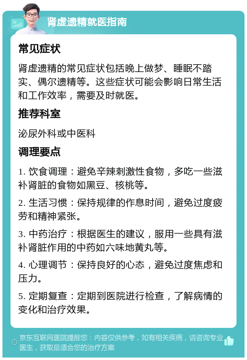 肾虚遗精就医指南 常见症状 肾虚遗精的常见症状包括晚上做梦、睡眠不踏实、偶尔遗精等。这些症状可能会影响日常生活和工作效率，需要及时就医。 推荐科室 泌尿外科或中医科 调理要点 1. 饮食调理：避免辛辣刺激性食物，多吃一些滋补肾脏的食物如黑豆、核桃等。 2. 生活习惯：保持规律的作息时间，避免过度疲劳和精神紧张。 3. 中药治疗：根据医生的建议，服用一些具有滋补肾脏作用的中药如六味地黄丸等。 4. 心理调节：保持良好的心态，避免过度焦虑和压力。 5. 定期复查：定期到医院进行检查，了解病情的变化和治疗效果。