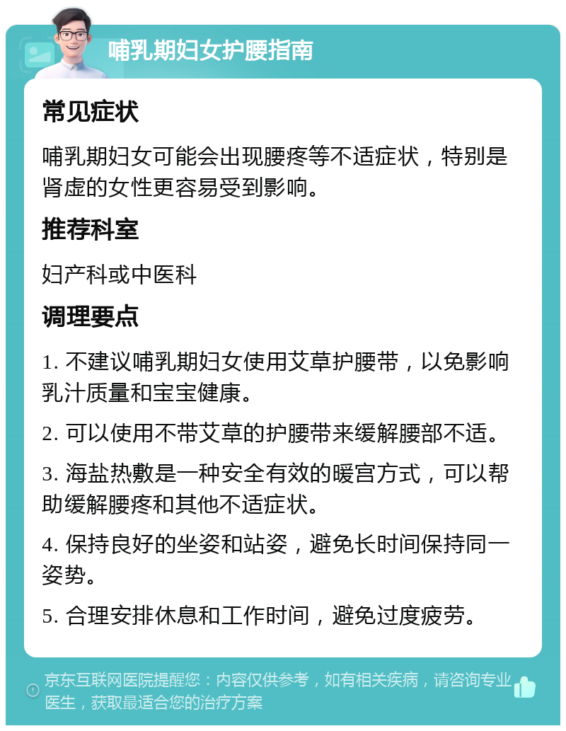 哺乳期妇女护腰指南 常见症状 哺乳期妇女可能会出现腰疼等不适症状，特别是肾虚的女性更容易受到影响。 推荐科室 妇产科或中医科 调理要点 1. 不建议哺乳期妇女使用艾草护腰带，以免影响乳汁质量和宝宝健康。 2. 可以使用不带艾草的护腰带来缓解腰部不适。 3. 海盐热敷是一种安全有效的暖宫方式，可以帮助缓解腰疼和其他不适症状。 4. 保持良好的坐姿和站姿，避免长时间保持同一姿势。 5. 合理安排休息和工作时间，避免过度疲劳。