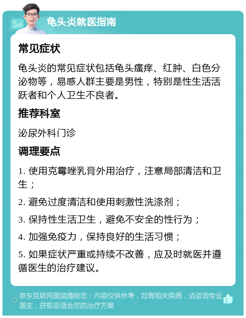 龟头炎就医指南 常见症状 龟头炎的常见症状包括龟头瘙痒、红肿、白色分泌物等，易感人群主要是男性，特别是性生活活跃者和个人卫生不良者。 推荐科室 泌尿外科门诊 调理要点 1. 使用克霉唑乳膏外用治疗，注意局部清洁和卫生； 2. 避免过度清洁和使用刺激性洗涤剂； 3. 保持性生活卫生，避免不安全的性行为； 4. 加强免疫力，保持良好的生活习惯； 5. 如果症状严重或持续不改善，应及时就医并遵循医生的治疗建议。