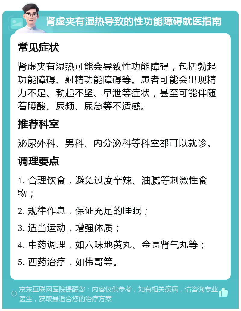 肾虚夹有湿热导致的性功能障碍就医指南 常见症状 肾虚夹有湿热可能会导致性功能障碍，包括勃起功能障碍、射精功能障碍等。患者可能会出现精力不足、勃起不坚、早泄等症状，甚至可能伴随着腰酸、尿频、尿急等不适感。 推荐科室 泌尿外科、男科、内分泌科等科室都可以就诊。 调理要点 1. 合理饮食，避免过度辛辣、油腻等刺激性食物； 2. 规律作息，保证充足的睡眠； 3. 适当运动，增强体质； 4. 中药调理，如六味地黄丸、金匮肾气丸等； 5. 西药治疗，如伟哥等。