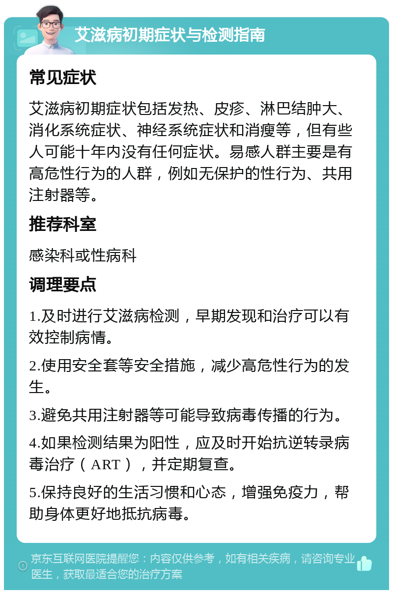 艾滋病初期症状与检测指南 常见症状 艾滋病初期症状包括发热、皮疹、淋巴结肿大、消化系统症状、神经系统症状和消瘦等，但有些人可能十年内没有任何症状。易感人群主要是有高危性行为的人群，例如无保护的性行为、共用注射器等。 推荐科室 感染科或性病科 调理要点 1.及时进行艾滋病检测，早期发现和治疗可以有效控制病情。 2.使用安全套等安全措施，减少高危性行为的发生。 3.避免共用注射器等可能导致病毒传播的行为。 4.如果检测结果为阳性，应及时开始抗逆转录病毒治疗（ART），并定期复查。 5.保持良好的生活习惯和心态，增强免疫力，帮助身体更好地抵抗病毒。