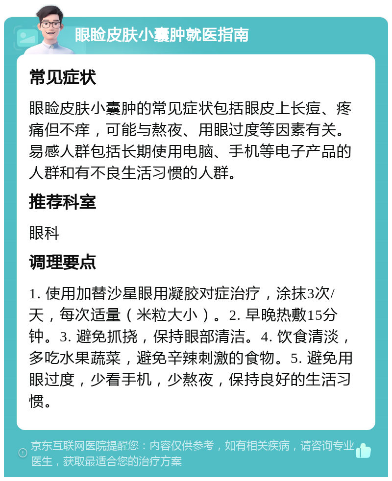 眼睑皮肤小囊肿就医指南 常见症状 眼睑皮肤小囊肿的常见症状包括眼皮上长痘、疼痛但不痒，可能与熬夜、用眼过度等因素有关。易感人群包括长期使用电脑、手机等电子产品的人群和有不良生活习惯的人群。 推荐科室 眼科 调理要点 1. 使用加替沙星眼用凝胶对症治疗，涂抹3次/天，每次适量（米粒大小）。2. 早晚热敷15分钟。3. 避免抓挠，保持眼部清洁。4. 饮食清淡，多吃水果蔬菜，避免辛辣刺激的食物。5. 避免用眼过度，少看手机，少熬夜，保持良好的生活习惯。